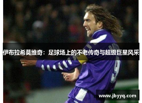 伊布拉希莫维奇:足球场上的不老传奇与超级巨星风采 伊布拉希莫维奇:足球场上的不老传奇与超级巨星风采