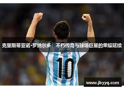 克里斯蒂亚诺·罗纳尔多:不朽传奇与球场巨星的荣耀延续 克里斯蒂亚诺·罗纳尔多:不朽传奇与球场巨星的荣耀延续
