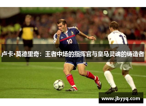 卢卡·莫德里奇:王者中场的指挥官与皇马灵魂的铸造者 卢卡·莫德里奇:王者中场的指挥官与皇马灵魂的铸造者