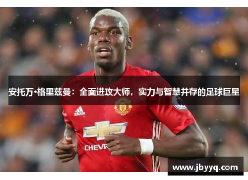 安托万·格里兹曼:全面进攻大师,实力与智慧并存的足球巨星 安托万·格里兹曼:全面进攻大师,实力与智慧并存的足球巨星