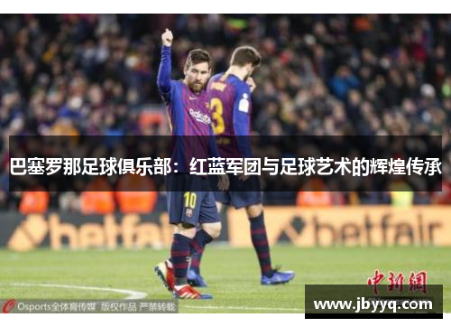 巴塞罗那足球俱乐部:红蓝军团与足球艺术的辉煌传承 巴塞罗那足球俱乐部:红蓝军团与足球艺术的辉煌传承