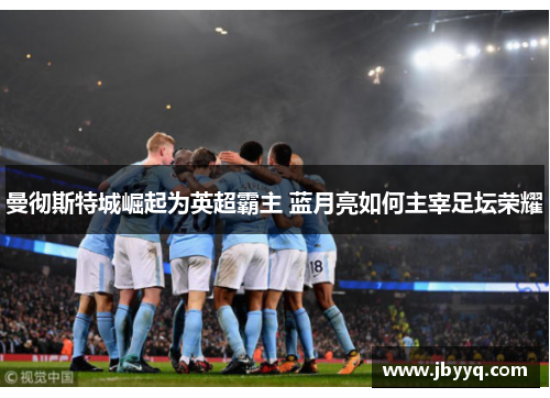 曼彻斯特城崛起为英超霸主 蓝月亮如何主宰足坛荣耀 曼彻斯特城崛起为英超霸主 蓝月亮如何主宰足坛荣耀