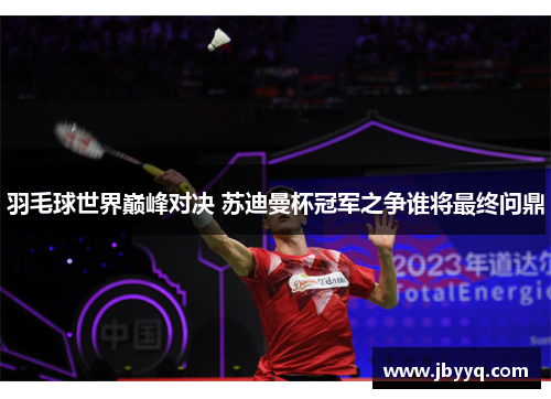 羽毛球世界巅峰对决 苏迪曼杯冠军之争谁将最终问鼎 羽毛球世界巅峰对决 苏迪曼杯冠军之争谁将最终问鼎