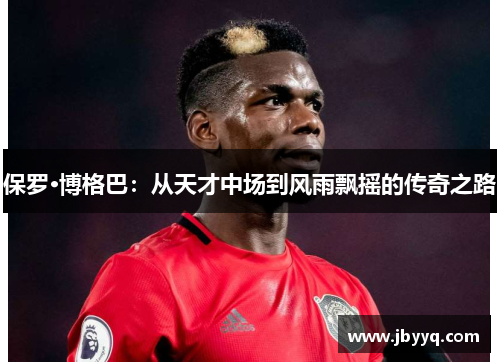 保罗·博格巴:从天才中场到风雨飘摇的传奇之路 保罗·博格巴:从天才中场到风雨飘摇的传奇之路