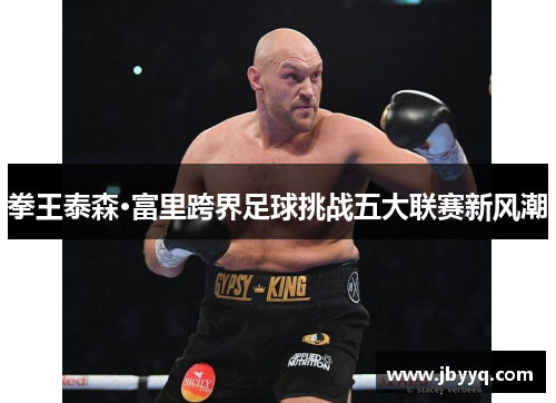 拳王泰森·富里跨界足球挑战五大联赛新风潮 拳王泰森·富里跨界足球挑战五大联赛新风潮