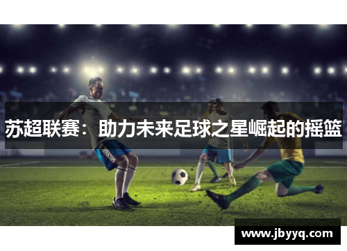 苏超联赛:助力未来足球之星崛起的摇篮 苏超联赛:助力未来足球之星崛起的摇篮