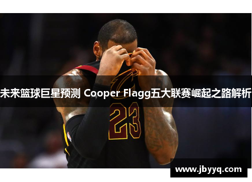 未来篮球巨星预测 Cooper Flagg五大联赛崛起之路解析 未来篮球巨星预测 Cooper Flagg五大联赛崛起之路解析